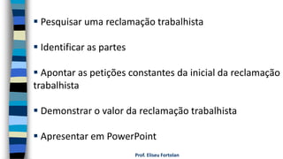 Prof. Eliseu Fortolan
 Pesquisar uma reclamação trabalhista
 Identificar as partes
 Apontar as petições constantes da inicial da reclamação
trabalhista
 Demonstrar o valor da reclamação trabalhista
 Apresentar em PowerPoint
 