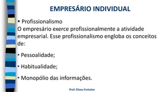 Prof. Eliseu Fortolan
 Profissionalismo
O empresário exerce profissionalmente a atividade
empresarial. Esse profissionalismo engloba os conceitos
de:
• Pessoalidade;
• Habitualidade;
• Monopólio das informações.
EMPRESÁRIO INDIVIDUAL
 