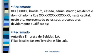 Prof. Eliseu Fortolan
 Reclamante
XXXXXXXXX, brasileiro, casado, administrador, residente e
domiciliado na Rua XXXXXXXXXXXXXXXXX, nesta capital,
neste ato, representado pelos seus procuradores
devidamente qualificados;
 Reclamado
Antártica Empresa de Bebidas S.A.
Filias localizadas em Teresina e São Luís.
 