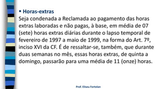 Prof. Eliseu Fortolan
 Horas-extras
Seja condenada a Reclamada ao pagamento das horas
extras laboradas e não pagas, à base, em média de 07
(sete) horas extras diárias durante o lapso temporal de
fevereiro de 1997 a maio de 1999, na forma do Art. 7º,
inciso XVI da CF. É de ressaltar-se, também, que durante
duas semanas no mês, essas horas extras, de quinta a
domingo, passarão para uma média de 11 (onze) horas.
 