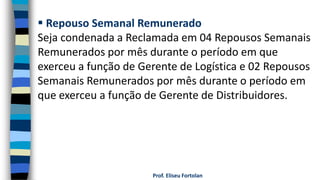 Prof. Eliseu Fortolan
 Repouso Semanal Remunerado
Seja condenada a Reclamada em 04 Repousos Semanais
Remunerados por mês durante o período em que
exerceu a função de Gerente de Logística e 02 Repousos
Semanais Remunerados por mês durante o período em
que exerceu a função de Gerente de Distribuidores.
 