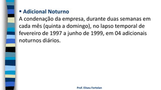 Prof. Eliseu Fortolan
 Adicional Noturno
A condenação da empresa, durante duas semanas em
cada mês (quinta a domingo), no lapso temporal de
fevereiro de 1997 a junho de 1999, em 04 adicionais
noturnos diários.
 