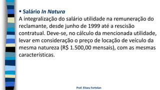 Prof. Eliseu Fortolan
 Salário In Natura
A integralização do salário utilidade na remuneração do
reclamante, desde junho de 1999 até a rescisão
contratual. Deve-se, no cálculo da mencionada utilidade,
levar em consideração o preço de locação de veículo da
mesma natureza (R$ 1.500,00 mensais), com as mesmas
características.
 