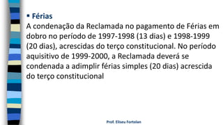 Prof. Eliseu Fortolan
 Férias
A condenação da Reclamada no pagamento de Férias em
dobro no período de 1997-1998 (13 dias) e 1998-1999
(20 dias), acrescidas do terço constitucional. No período
aquisitivo de 1999-2000, a Reclamada deverá se
condenada a adimplir férias simples (20 dias) acrescida
do terço constitucional
 