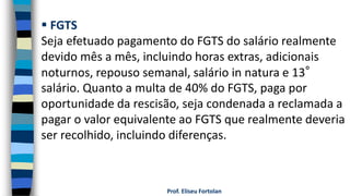 Prof. Eliseu Fortolan
 FGTS
Seja efetuado pagamento do FGTS do salário realmente
devido mês a mês, incluindo horas extras, adicionais
noturnos, repouso semanal, salário in natura e 13°
salário. Quanto a multa de 40% do FGTS, paga por
oportunidade da rescisão, seja condenada a reclamada a
pagar o valor equivalente ao FGTS que realmente deveria
ser recolhido, incluindo diferenças.
 