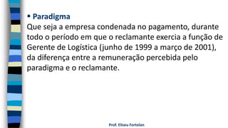 Prof. Eliseu Fortolan
 Paradigma
Que seja a empresa condenada no pagamento, durante
todo o período em que o reclamante exercia a função de
Gerente de Logística (junho de 1999 a março de 2001),
da diferença entre a remuneração percebida pelo
paradigma e o reclamante.
 