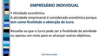 Prof. Eliseu Fortolan
 Atividade econômica
A atividade empresarial é considerada econômica porque
tem como finalidade a obtenção de lucro.
Ressalte-se que o lucro pode ser a finalidade da atividade
ou apenas um meio para se alcançar outros objetivos.
EMPRESÁRIO INDIVIDUAL
 