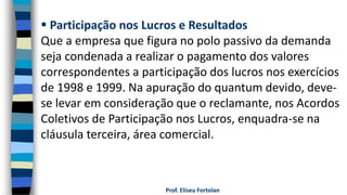 Prof. Eliseu Fortolan
 Participação nos Lucros e Resultados
Que a empresa que figura no polo passivo da demanda
seja condenada a realizar o pagamento dos valores
correspondentes a participação dos lucros nos exercícios
de 1998 e 1999. Na apuração do quantum devido, deve-
se levar em consideração que o reclamante, nos Acordos
Coletivos de Participação nos Lucros, enquadra-se na
cláusula terceira, área comercial.
 