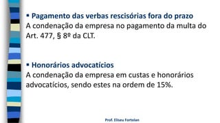 Prof. Eliseu Fortolan
 Pagamento das verbas rescisórias fora do prazo
A condenação da empresa no pagamento da multa do
Art. 477,§8º da CLT.
 Honorários advocatícios
A condenação da empresa em custas e honorários
advocatícios, sendo estes na ordem de 15%.
 