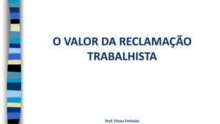 Prof. Eliseu Fortolan
O VALOR DA RECLAMAÇÃO
TRABALHISTA
 