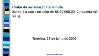 Prof. Eliseu Fortolan
 Valor da reclamação trabalhista
Dar-se-á a causa no valor de R$ 50.000,00 (Cinquenta mil
reais).
Teresina, 15 de julho de 2002.
 