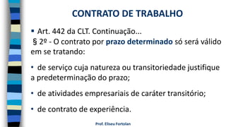 Prof. Eliseu Fortolan
 Art. 442 da CLT. Continuação...
§2º - O contrato por prazo determinado só será válido
em se tratando:
• de serviço cuja natureza ou transitoriedade justifique
a predeterminação do prazo;
• de atividades empresariais de caráter transitório;
• de contrato de experiência.
CONTRATO DE TRABALHO
 