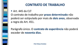 Prof. Eliseu Fortolan
 Art. 445 da CLT
O contrato de trabalho por prazo determinado não
poderá ser estipulado por mais de dois anos, observada
a regra do Art. 451.
Parágrafo único. O contrato de experiência não poderá
exceder de noventa dias.
CONTRATO DE TRABALHO
 