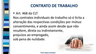Prof. Eliseu Fortolan
 Art. 468 da CLT
Nos contratos individuais de trabalho só é lícita a
alteração das respectivas condições por mútuo
consentimento, e ainda assim desde que não
resultem, direta ou indiretamente,
prejuízos ao empregado,
sob pena de nulidade.
CONTRATO DE TRABALHO
 