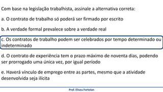 Prof. Eliseu Fortolan
Com base na legislação trabalhista, assinale a alternativa correta:
a. O contrato de trabalho só poderá ser firmado por escrito
b. A verdade formal prevalece sobre a verdade real
c. Os contratos de trabalho podem ser celebrados por tempo determinado ou
indeterminado
d. O contrato de experiência tem o prazo máximo de noventa dias, podendo
ser prorrogado uma única vez, por igual período
e. Haverá vínculo de emprego entre as partes, mesmo que a atividade
desenvolvida seja ilícita
 