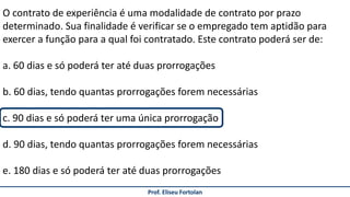 Prof. Eliseu Fortolan
O contrato de experiência é uma modalidade de contrato por prazo
determinado. Sua finalidade é verificar se o empregado tem aptidão para
exercer a função para a qual foi contratado. Este contrato poderá ser de:
a. 60 dias e só poderá ter até duas prorrogações
b. 60 dias, tendo quantas prorrogações forem necessárias
c. 90 dias e só poderá ter uma única prorrogação
d. 90 dias, tendo quantas prorrogações forem necessárias
e. 180 dias e só poderá ter até duas prorrogações
 