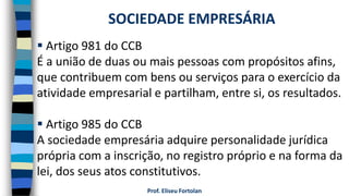 Prof. Eliseu Fortolan
 Artigo 981 do CCB
É a união de duas ou mais pessoas com propósitos afins,
que contribuem com bens ou serviços para o exercício da
atividade empresarial e partilham, entre si, os resultados.
 Artigo 985 do CCB
A sociedade empresária adquire personalidade jurídica
própria com a inscrição, no registro próprio e na forma da
lei, dos seus atos constitutivos.
SOCIEDADE EMPRESÁRIA
 