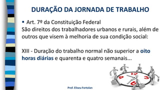 Prof. Eliseu Fortolan
 Art. 7º da Constituição Federal
São direitos dos trabalhadores urbanos e rurais, além de
outros que visem à melhoria de sua condição social:
XIII - Duração do trabalho normal não superior a oito
horas diárias e quarenta e quatro semanais...
DURAÇÃO DA JORNADA DE TRABALHO
 