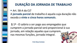 Prof. Eliseu Fortolan
 Art. 58-A da CLT
A jornada parcial de trabalho é aquela cuja duração não
exceda a vinte e cinco horas semanais.
§1º - O salário a ser pago aos empregados que
cumprem a jornada parcial será proporcional à sua
jornada, em relação aqueles que cumprem,
nas mesmas funções, jornada integral.
DURAÇÃO DA JORNADA DE TRABALHO
 