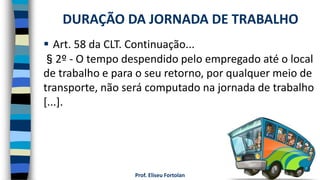 Prof. Eliseu Fortolan
 Art. 58 da CLT. Continuação...
§2º - O tempo despendido pelo empregado até o local
de trabalho e para o seu retorno, por qualquer meio de
transporte, não será computado na jornada de trabalho
[...].
DURAÇÃO DA JORNADA DE TRABALHO
 