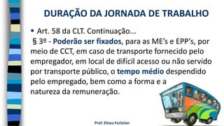 Prof. Eliseu Fortolan
 Art. 58 da CLT. Continuação...
§3º - Poderão ser fixados, para as ME’s e EPP’s, por
meio de CCT, em caso de transporte fornecido pelo
empregador, em local de difícil acesso ou não servido
por transporte público, o tempo médio despendido
pelo empregado, bem como a forma e a
natureza da remuneração.
DURAÇÃO DA JORNADA DE TRABALHO
 