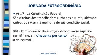 Prof. Eliseu Fortolan
 Art. 7º da Constituição Federal
São direitos dos trabalhadores urbanos e rurais, além de
outros que visem à melhoria de sua condição social:
XVI - Remuneração do serviço extraordinário superior,
no mínimo, em cinquenta por cento
à do normal.
JORNADA EXTRAORDINÁRIA
 