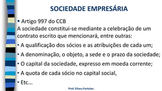 Prof. Eliseu Fortolan
 Artigo 997 do CCB
A sociedade constitui-se mediante a celebração de um
contrato escrito que mencionará, entre outras:
• A qualificação dos sócios e as atribuições de cada um;
• A denominação, o objeto, a sede e o prazo da sociedade;
• O capital da sociedade, expresso em moeda corrente;
• A quota de cada sócio no capital social,
• Etc...
SOCIEDADE EMPRESÁRIA
 