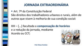 Prof. Eliseu Fortolan
 Art. 7º da Constituição Federal
São direitos dos trabalhadores urbanos e rurais, além de
outros que visem à melhoria de sua condição social:
XIII – [...] facultada a compensação de horários
e a redução da jornada, mediante
Acordo ou CCT;
JORNADA EXTRAORDINÁRIA
 