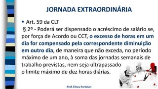 Prof. Eliseu Fortolan
 Art. 59 da CLT
§2º - Poderá ser dispensado o acréscimo de salário se,
por força de Acordo ou CCT, o excesso de horas em um
dia for compensado pela correspondente diminuição
em outro dia, de maneira que não exceda, no período
máximo de um ano, à soma das jornadas semanais de
trabalho previstas, nem seja ultrapassado
o limite máximo de dez horas diárias.
JORNADA EXTRAORDINÁRIA
 