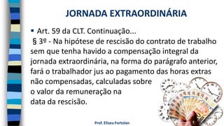 Prof. Eliseu Fortolan
 Art. 59 da CLT. Continuação...
§3º - Na hipótese de rescisão do contrato de trabalho
sem que tenha havido a compensação integral da
jornada extraordinária, na forma do parágrafo anterior,
fará o trabalhador jus ao pagamento das horas extras
não compensadas, calculadas sobre
o valor da remuneração na
data da rescisão.
JORNADA EXTRAORDINÁRIA
 