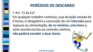 Prof. Eliseu Fortolan
 Art. 71 da CLT
Em qualquer trabalho contínuo, cuja duração exceda de
6 horas, é obrigatória a concessão de um intervalo para
repouso ou alimentação, de no mínimo, uma hora e,
salvo acordo escrito ou contrato coletivo,
não poderá exceder a duas horas.
PERÍODOS DE DESCANSO
 