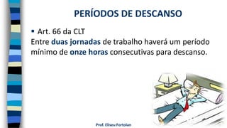 Prof. Eliseu Fortolan
 Art. 66 da CLT
Entre duas jornadas de trabalho haverá um período
mínimo de onze horas consecutivas para descanso.
PERÍODOS DE DESCANSO
 
