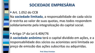 Prof. Eliseu Fortolan
 Art. 1.052 do CCB
Na sociedade limitada, a responsabilidade de cada sócio
é restrita ao valor de suas quotas, mas todos respondem
solidariamente pela integralização do capital social.
 Artigo 1º da Lei 6.404/76
A sociedade anônima terá o capital dividido em ações, e a
responsabilidade dos sócios ou acionistas será limitada ao
preço de emissão das ações subscritas ou adquiridas.
SOCIEDADE EMPRESÁRIA
 