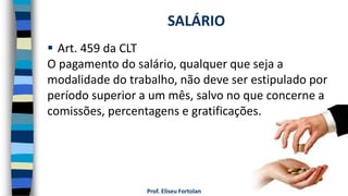 Prof. Eliseu Fortolan
 Art. 459 da CLT
O pagamento do salário, qualquer que seja a
modalidade do trabalho, não deve ser estipulado por
período superior a um mês, salvo no que concerne a
comissões, percentagens e gratificações.
SALÁRIO
 