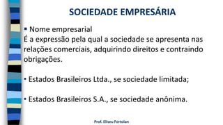 Prof. Eliseu Fortolan
 Nome empresarial
É a expressão pela qual a sociedade se apresenta nas
relações comerciais, adquirindo direitos e contraindo
obrigações.
• Estados Brasileiros Ltda., se sociedade limitada;
• Estados Brasileiros S.A., se sociedade anônima.
SOCIEDADE EMPRESÁRIA
 