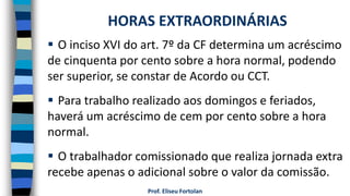 Prof. Eliseu Fortolan
 O inciso XVI do art. 7º da CF determina um acréscimo
de cinquenta por cento sobre a hora normal, podendo
ser superior, se constar de Acordo ou CCT.
 Para trabalho realizado aos domingos e feriados,
haverá um acréscimo de cem por cento sobre a hora
normal.
 O trabalhador comissionado que realiza jornada extra
recebe apenas o adicional sobre o valor da comissão.
HORAS EXTRAORDINÁRIAS
 