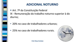 Prof. Eliseu Fortolan
 Art. 7º da Constituição Federal
IX - Remuneração do trabalho noturno superior à do
diurno;
• 20% no caso de trabalhadores urbanos;
• 25% no caso de trabalhadores rurais.
ADICIONAL NOTURNO
 