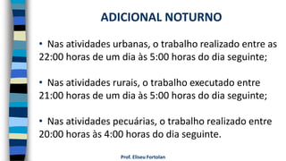 Prof. Eliseu Fortolan
• Nas atividades urbanas, o trabalho realizado entre as
22:00 horas de um dia às 5:00 horas do dia seguinte;
• Nas atividades rurais, o trabalho executado entre
21:00 horas de um dia às 5:00 horas do dia seguinte;
• Nas atividades pecuárias, o trabalho realizado entre
20:00 horas às 4:00 horas do dia seguinte.
ADICIONAL NOTURNO
 