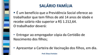 Prof. Eliseu Fortolan
 É um benefício que a Previdência Social oferece ao
trabalhador que tem filhos de até 14 anos de idade e
recebe salário não superior a R$ 1.212,64.
O trabalhador deverá:
• Entregar ao empregador cópia da Certidão de
Nascimento dos filhos;
• Apresentar a Carteira de Vacinação dos filhos, em dia.
SALÁRIO FAMÍLIA
 