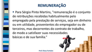 Prof. Eliseu Fortolan
 Para Sérgio Pinto Martins, "remuneração é o conjunto
de retribuições recebidas habitualmente pelo
empregado pela prestação de serviços, seja em dinheiro
ou em utilidade, provenientes do empregador ou de
terceiros, mas decorrentes do contrato de trabalho,
de modo a satisfazer suas necessidades
básicas e de sua família.”
REMUNERAÇÃO
 