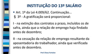 Prof. Eliseu Fortolan
 Art. 1º da Lei 4.009/62. Continuação...
§ 3º - A gratificação será proporcional:
I - na extinção dos contratos a prazo, incluídos os de
safra, ainda que a relação de emprego haja findado
antes de dezembro;
II - na cessação da relação de emprego resultante da
aposentadoria do trabalhador, ainda que verificada
antes de dezembro.
INSTITUIÇÃO DO 13º SALÁRIO
 