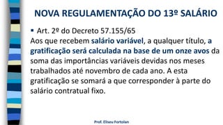 Prof. Eliseu Fortolan
 Art. 2º do Decreto 57.155/65
Aos que recebem salário variável, a qualquer título, a
gratificação será calculada na base de um onze avos da
soma das importâncias variáveis devidas nos meses
trabalhados até novembro de cada ano. A esta
gratificação se somará a que corresponder à parte do
salário contratual fixo.
NOVA REGULAMENTAÇÃO DO 13º SALÁRIO
 