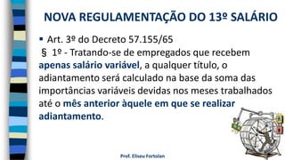 Prof. Eliseu Fortolan
 Art. 3º do Decreto 57.155/65
§ 1º - Tratando-se de empregados que recebem
apenas salário variável, a qualquer título, o
adiantamento será calculado na base da soma das
importâncias variáveis devidas nos meses trabalhados
até o mês anterior àquele em que se realizar
adiantamento.
NOVA REGULAMENTAÇÃO DO 13º SALÁRIO
 