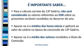 Prof. Eliseu Fortolan
 Para o cálculo correto do 13º Salário, não será
considerado os valores referentes ao DSR sobre os
proventos variáveis recebidos no decorrer do ano.
 Apurar-se-á a médias das horas extras e aplicará ao
valor do salário na época da concessão do 13º Salário.
 Apurar-se-á a média dos valores recebidos a título de
Comissão.
É IMPORTANTE SABER...
 