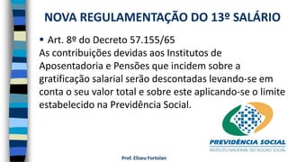 Prof. Eliseu Fortolan
 Art. 8º do Decreto 57.155/65
As contribuições devidas aos Institutos de
Aposentadoria e Pensões que incidem sobre a
gratificação salarial serão descontadas levando-se em
conta o seu valor total e sobre este aplicando-se o limite
estabelecido na Previdência Social.
NOVA REGULAMENTAÇÃO DO 13º SALÁRIO
 