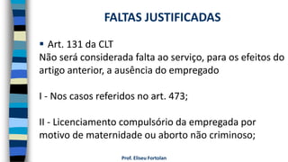  Art. 131 da CLT
Não será considerada falta ao serviço, para os efeitos do
artigo anterior, a ausência do empregado
I - Nos casos referidos no art. 473;
II - Licenciamento compulsório da empregada por
motivo de maternidade ou aborto não criminoso;
Prof. Eliseu Fortolan
FALTAS JUSTIFICADAS
 