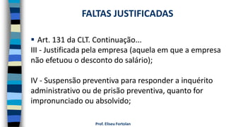  Art. 131 da CLT. Continuação...
III - Justificada pela empresa (aquela em que a empresa
não efetuou o desconto do salário);
IV - Suspensão preventiva para responder a inquérito
administrativo ou de prisão preventiva, quanto for
impronunciado ou absolvido;
Prof. Eliseu Fortolan
FALTAS JUSTIFICADAS
 