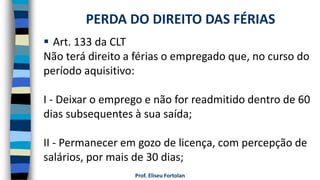  Art. 133 da CLT
Não terá direito a férias o empregado que, no curso do
período aquisitivo:
I - Deixar o emprego e não for readmitido dentro de 60
dias subsequentes à sua saída;
II - Permanecer em gozo de licença, com percepção de
salários, por mais de 30 dias;
Prof. Eliseu Fortolan
PERDA DO DIREITO DAS FÉRIAS
 