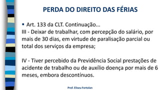  Art. 133 da CLT. Continuação...
III - Deixar de trabalhar, com percepção do salário, por
mais de 30 dias, em virtude de paralisação parcial ou
total dos serviços da empresa;
IV - Tiver percebido da Previdência Social prestações de
acidente de trabalho ou de auxílio doença por mais de 6
meses, embora descontínuos.
Prof. Eliseu Fortolan
PERDA DO DIREITO DAS FÉRIAS
 