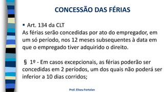  Art. 134 da CLT
As férias serão concedidas por ato do empregador, em
um só período, nos 12 meses subsequentes à data em
que o empregado tiver adquirido o direito.
§ 1º - Em casos excepcionais, as férias poderão ser
concedidas em 2 períodos, um dos quais não poderá ser
inferior a 10 dias corridos;
Prof. Eliseu Fortolan
CONCESSÃO DAS FÉRIAS
 